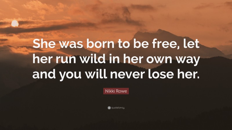 Nikki Rowe Quote: “She was born to be free, let her run wild in her own way and you will never lose her.”