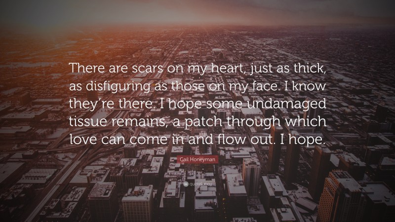 Gail Honeyman Quote: “There are scars on my heart, just as thick, as disfiguring as those on my face. I know they’re there. I hope some undamaged tissue remains, a patch through which love can come in and flow out. I hope.”