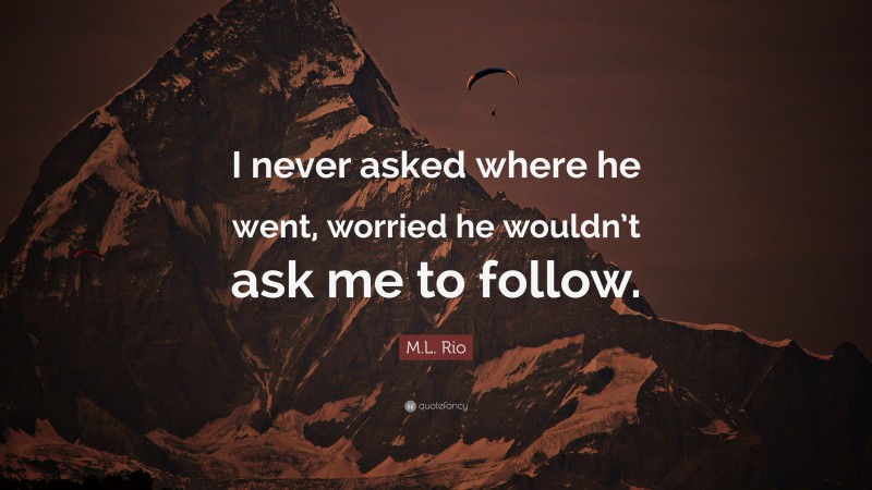 M.L. Rio Quote: “I never asked where he went, worried he wouldn’t ask me to follow.”