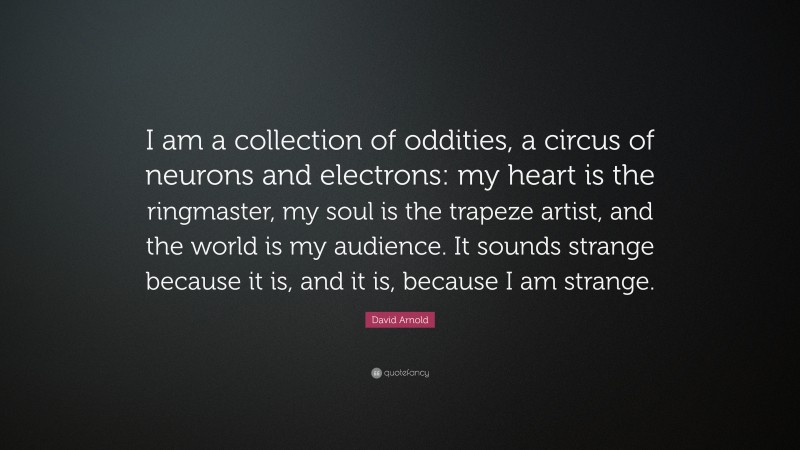 David Arnold Quote: “I am a collection of oddities, a circus of neurons and electrons: my heart is the ringmaster, my soul is the trapeze artist, and the world is my audience. It sounds strange because it is, and it is, because I am strange.”