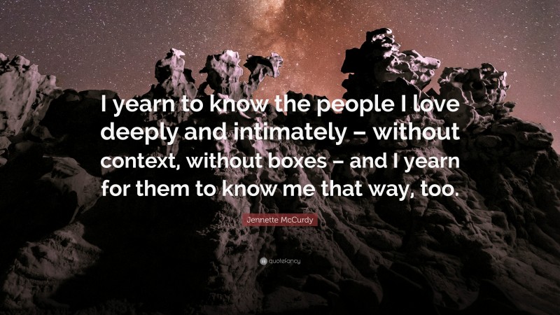 Jennette McCurdy Quote: “I yearn to know the people I love deeply and intimately – without context, without boxes – and I yearn for them to know me that way, too.”