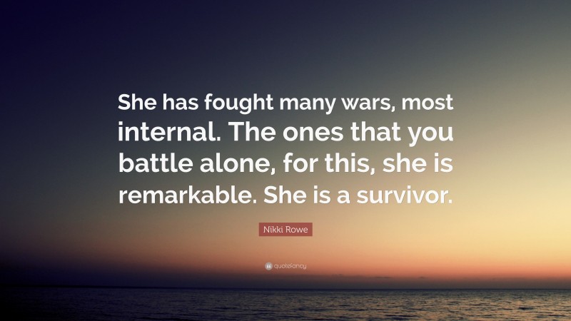 Nikki Rowe Quote: “She has fought many wars, most internal. The ones that you battle alone, for this, she is remarkable. She is a survivor.”