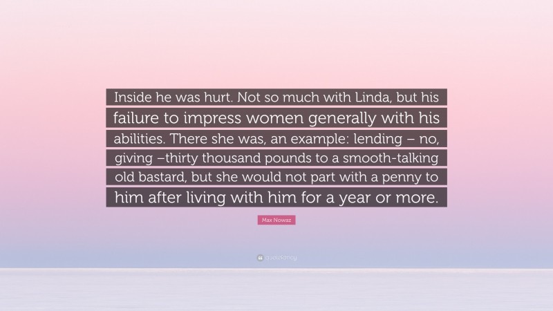 Max Nowaz Quote: “Inside he was hurt. Not so much with Linda, but his failure to impress women generally with his abilities. There she was, an example: lending – no, giving –thirty thousand pounds to a smooth-talking old bastard, but she would not part with a penny to him after living with him for a year or more.”