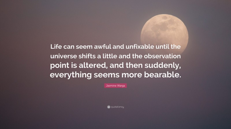 Jasmine Warga Quote: “Life can seem awful and unfixable until the universe shifts a little and the observation point is altered, and then suddenly, everything seems more bearable.”