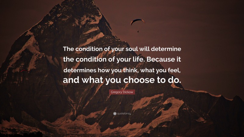 Gregory Dickow Quote: “The condition of your soul will determine the condition of your life. Because it determines how you think, what you feel, and what you choose to do.”