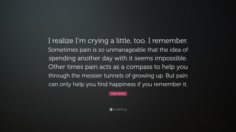 Adam Silvera Quote: “I realize I’m crying a little, too. I remember. Sometimes pain is so unmanageable that the idea of spending another day with it seems impossible. Other times pain acts as a compass to help you through the messier tunnels of growing up. But pain can only help you find happiness if you remember it.”