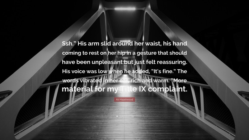 Ali Hazelwood Quote: “Ssh.” His arm slid around her waist, his hand coming to rest on her hip in a gesture that should have been unpleasant but just felt reassuring. His voice was low when he added, “It’s fine.” The words vibrated in her ear, rich and warm. “More material for my Title IX complaint.”