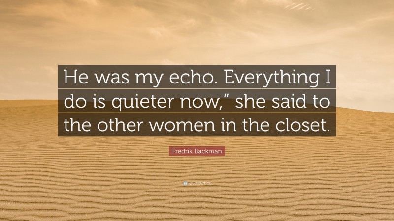 Fredrik Backman Quote: “He was my echo. Everything I do is quieter now,” she said to the other women in the closet.”