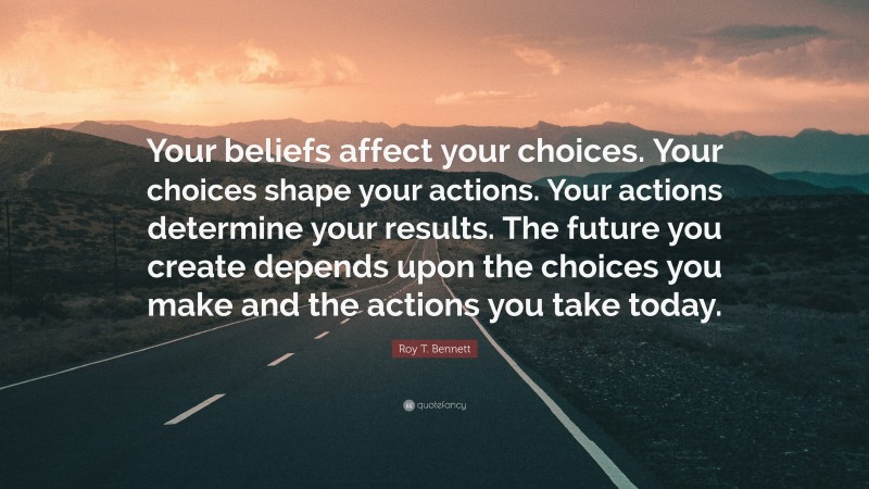 Roy T. Bennett Quote: “Your beliefs affect your choices. Your choices shape your actions. Your actions determine your results. The future you create depends upon the choices you make and the actions you take today.”