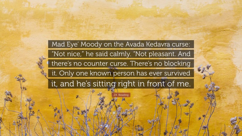 J.K. Rowling Quote: “Mad Eye’ Moody on the Avada Kedavra curse: “Not nice,” he said calmly. “Not pleasant. And there’s no counter curse. There’s no blocking it. Only one known person has ever survived it, and he’s sitting right in front of me.”