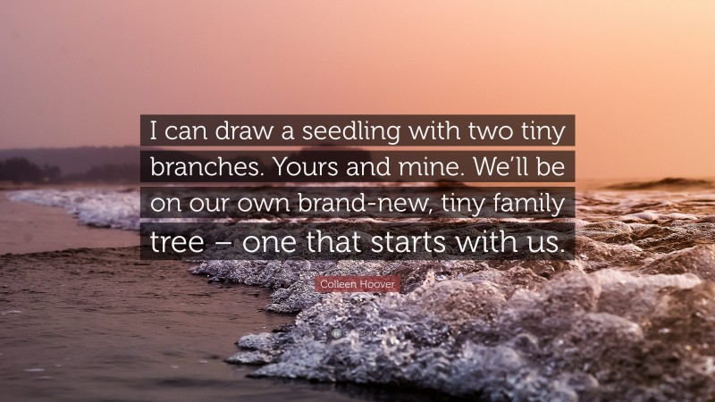 Colleen Hoover Quote: “I can draw a seedling with two tiny branches. Yours and mine. We’ll be on our own brand-new, tiny family tree – one that starts with us.”