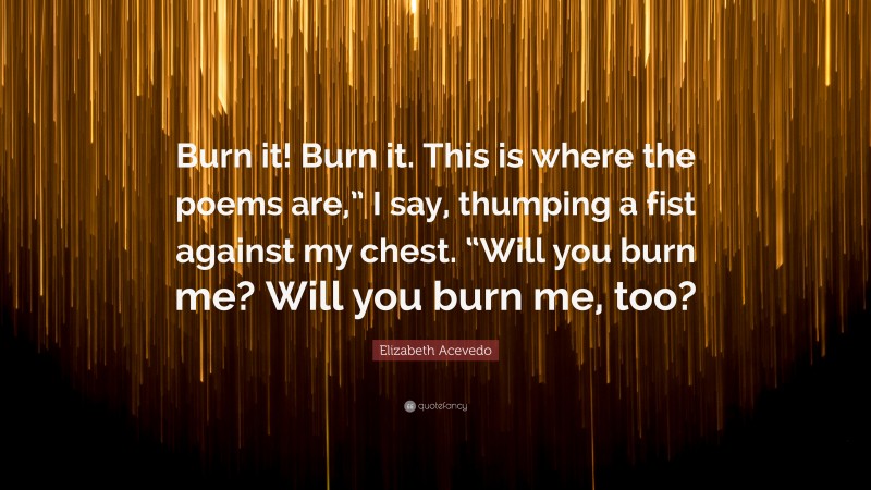 Elizabeth Acevedo Quote: “Burn it! Burn it. This is where the poems are,” I say, thumping a fist against my chest. “Will you burn me? Will you burn me, too?”