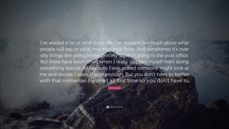 Julie Murphy Quote: “I’ve wasted a lot of time in my life. I’ve thought too much about what people will say or what they’re gonna think. And sometimes it’s over silly things like going to the grocery store or going to the post office. But there have been times when I really stopped myself from doing something special. All because I was scared someone might look at me and decide I wasn’t good enough. But you don’t have to bother with that nonsense. I wasted all that time so you don’t have to.”