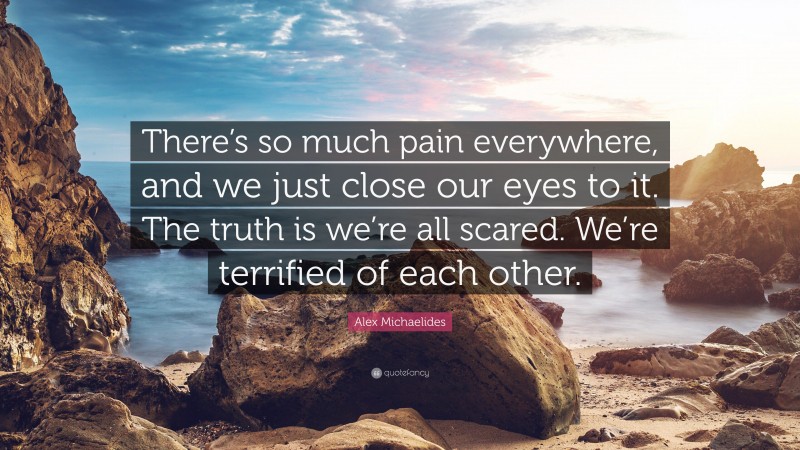 Alex Michaelides Quote: “There’s so much pain everywhere, and we just close our eyes to it. The truth is we’re all scared. We’re terrified of each other.”