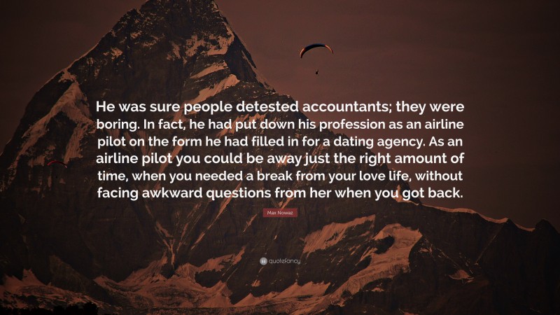 Max Nowaz Quote: “He was sure people detested accountants; they were boring. In fact, he had put down his profession as an airline pilot on the form he had filled in for a dating agency. As an airline pilot you could be away just the right amount of time, when you needed a break from your love life, without facing awkward questions from her when you got back.”