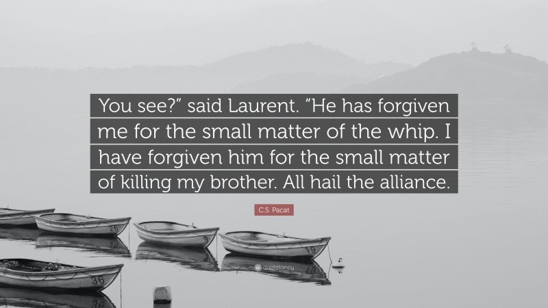 C.S. Pacat Quote: “You see?” said Laurent. “He has forgiven me for the small matter of the whip. I have forgiven him for the small matter of killing my brother. All hail the alliance.”