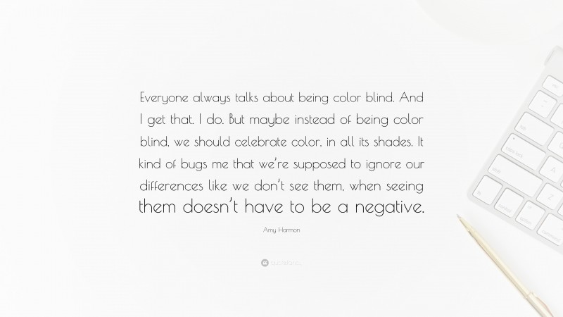 Amy Harmon Quote: “Everyone always talks about being color blind. And I get that. I do. But maybe instead of being color blind, we should celebrate color, in all its shades. It kind of bugs me that we’re supposed to ignore our differences like we don’t see them, when seeing them doesn’t have to be a negative.”