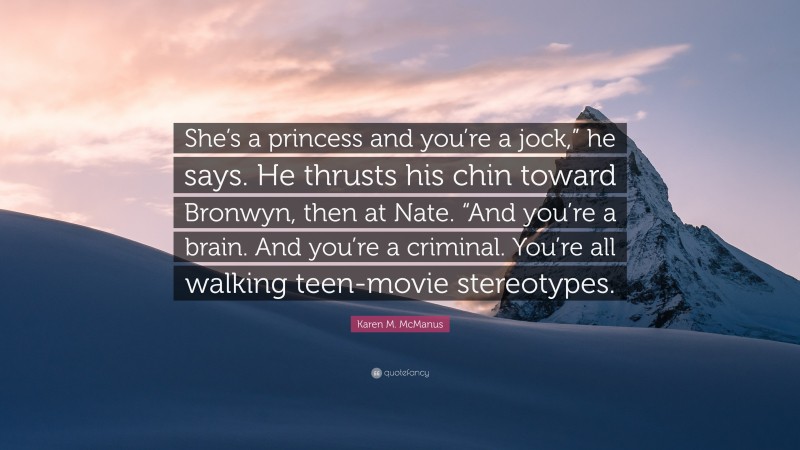 Karen M. McManus Quote: “She’s a princess and you’re a jock,” he says. He thrusts his chin toward Bronwyn, then at Nate. “And you’re a brain. And you’re a criminal. You’re all walking teen-movie stereotypes.”