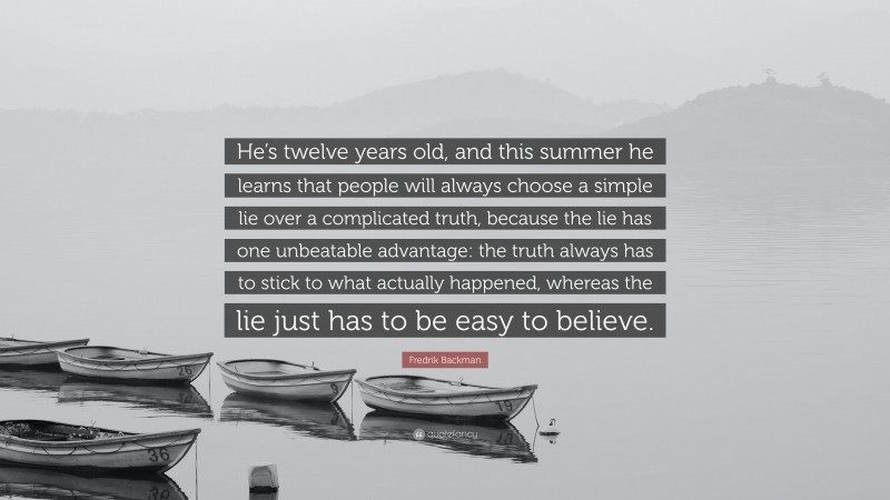 Fredrik Backman Quote: “He’s twelve years old, and this summer he learns that people will always choose a simple lie over a complicated truth, because the lie has one unbeatable advantage: the truth always has to stick to what actually happened, whereas the lie just has to be easy to believe.”