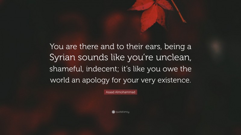 Asaad Almohammad Quote: “You are there and to their ears, being a Syrian sounds like you’re unclean, shameful, indecent; it’s like you owe the world an apology for your very existence.”