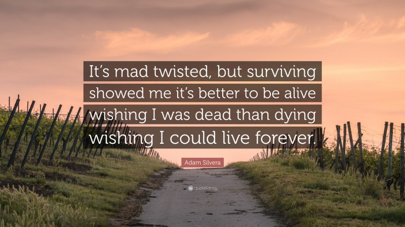 Adam Silvera Quote: “It’s mad twisted, but surviving showed me it’s better to be alive wishing I was dead than dying wishing I could live forever.”