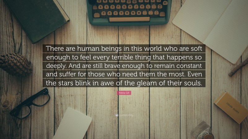 Nikita Gill Quote: “There are human beings in this world who are soft enough to feel every terrible thing that happens so deeply. And are still brave enough to remain constant and suffer for those who need them the most. Even the stars blink in awe of the gleam of their souls.”