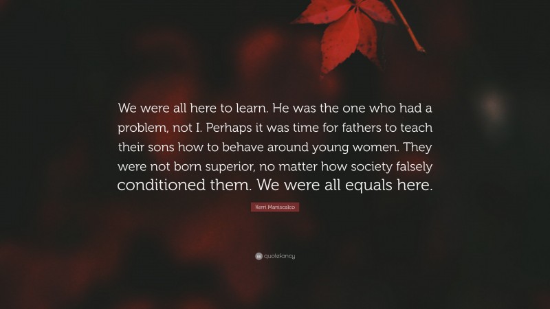 Kerri Maniscalco Quote: “We were all here to learn. He was the one who had a problem, not I. Perhaps it was time for fathers to teach their sons how to behave around young women. They were not born superior, no matter how society falsely conditioned them. We were all equals here.”