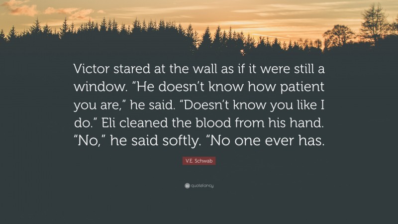 V.E. Schwab Quote: “Victor stared at the wall as if it were still a window. “He doesn’t know how patient you are,” he said. “Doesn’t know you like I do.” Eli cleaned the blood from his hand. “No,” he said softly. “No one ever has.”