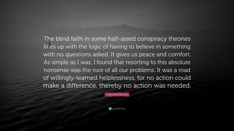 Asaad Almohammad Quote: “The blind faith in some half-assed conspiracy theories lines up with the logic of having to believe in something with no questions asked. It gives us peace and comfort. As simple as I was, I found that resorting to this absolute nonsense was the root of all our problems. It was a road of willingly-learned helplessness, for no action could make a difference, thereby no action was needed.”