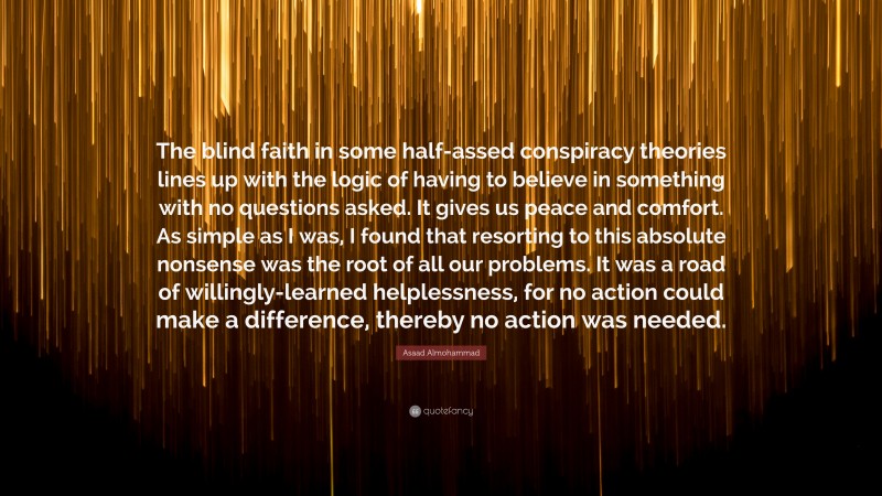 Asaad Almohammad Quote: “The blind faith in some half-assed conspiracy theories lines up with the logic of having to believe in something with no questions asked. It gives us peace and comfort. As simple as I was, I found that resorting to this absolute nonsense was the root of all our problems. It was a road of willingly-learned helplessness, for no action could make a difference, thereby no action was needed.”