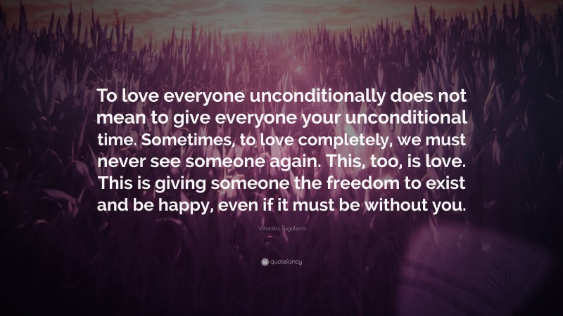 Vironika Tugaleva Quote: “To love everyone unconditionally does not mean to give everyone your unconditional time. Sometimes, to love completely, we must never see someone again. This, too, is love. This is giving someone the freedom to exist and be happy, even if it must be without you.”