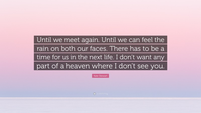 Kate Stewart Quote: “Until we meet again. Until we can feel the rain on both our faces. There has to be a time for us in the next life. I don’t want any part of a heaven where I don’t see you.”