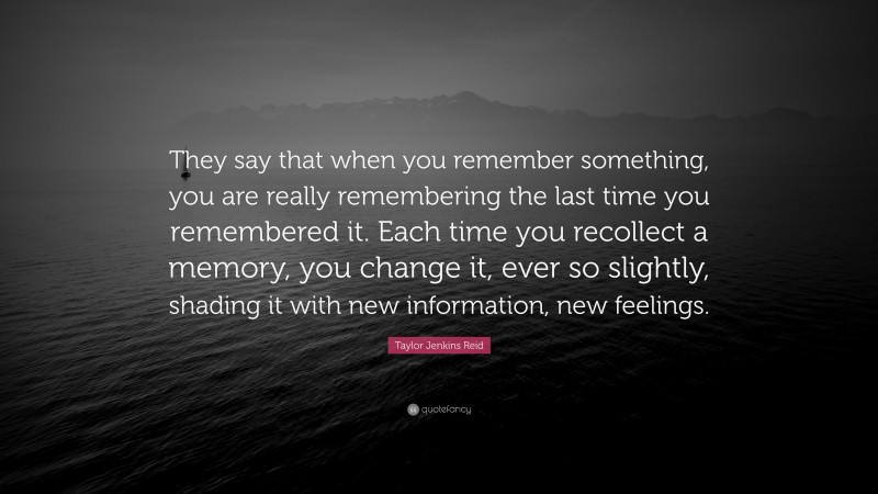 Taylor Jenkins Reid Quote: “They say that when you remember something, you are really remembering the last time you remembered it. Each time you recollect a memory, you change it, ever so slightly, shading it with new information, new feelings.”