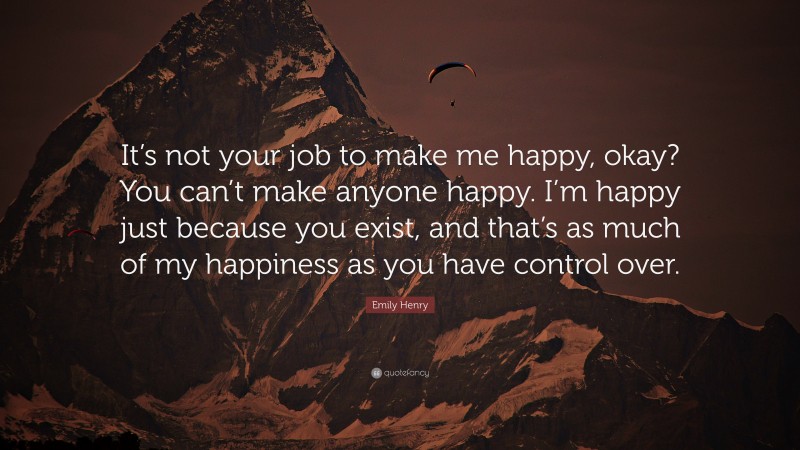 Emily Henry Quote: “It’s not your job to make me happy, okay? You can’t make anyone happy. I’m happy just because you exist, and that’s as much of my happiness as you have control over.”