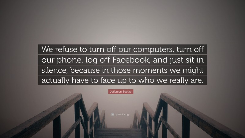 Jefferson Bethke Quote: “We refuse to turn off our computers, turn off our phone, log off Facebook, and just sit in silence, because in those moments we might actually have to face up to who we really are.”