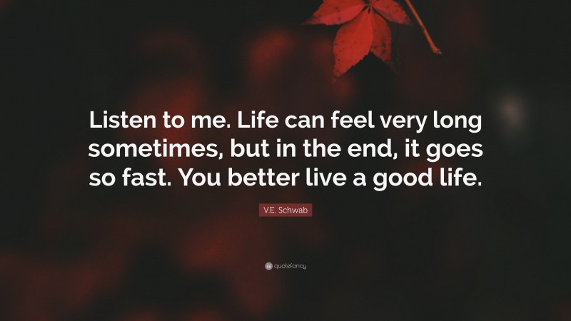 V.E. Schwab Quote: “Listen to me. Life can feel very long sometimes, but in the end, it goes so fast. You better live a good life.”