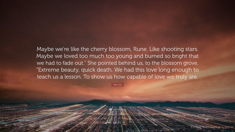 Tillie Cole Quote: “Maybe we’re like the cherry blossom, Rune. Like shooting stars. Maybe we loved too much too young and burned so bright that we had to fade out.” She pointed behind us, to the blossom grove. “Extreme beauty, quick death. We had this love long enough to teach us a lesson. To show us how capable of love we truly are.”