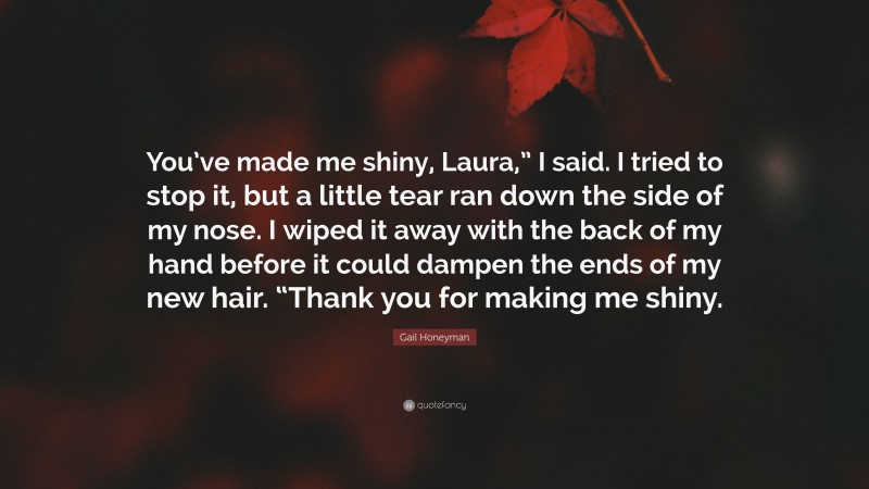 Gail Honeyman Quote: “You’ve made me shiny, Laura,” I said. I tried to stop it, but a little tear ran down the side of my nose. I wiped it away with the back of my hand before it could dampen the ends of my new hair. “Thank you for making me shiny.”