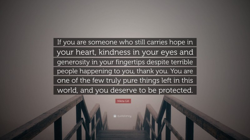 Nikita Gill Quote: “If you are someone who still carries hope in your heart, kindness in your eyes and generosity in your fingertips despite terrible people happening to you, thank you. You are one of the few truly pure things left in this world, and you deserve to be protected.”