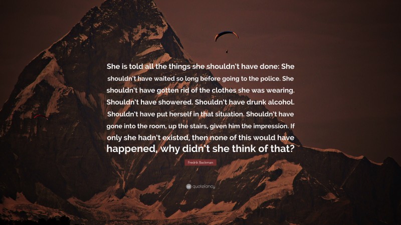 Fredrik Backman Quote: “She is told all the things she shouldn’t have done: She shouldn’t have waited so long before going to the police. She shouldn’t have gotten rid of the clothes she was wearing. Shouldn’t have showered. Shouldn’t have drunk alcohol. Shouldn’t have put herself in that situation. Shouldn’t have gone into the room, up the stairs, given him the impression. If only she hadn’t existed, then none of this would have happened, why didn’t she think of that?”