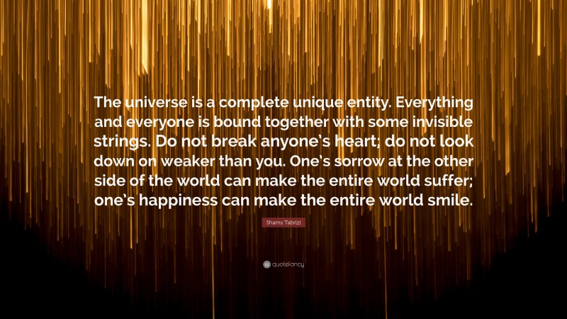 Shams Tabrizi Quote: “The universe is a complete unique entity. Everything and everyone is bound together with some invisible strings. Do not break anyone’s heart; do not look down on weaker than you. One’s sorrow at the other side of the world can make the entire world suffer; one’s happiness can make the entire world smile.”