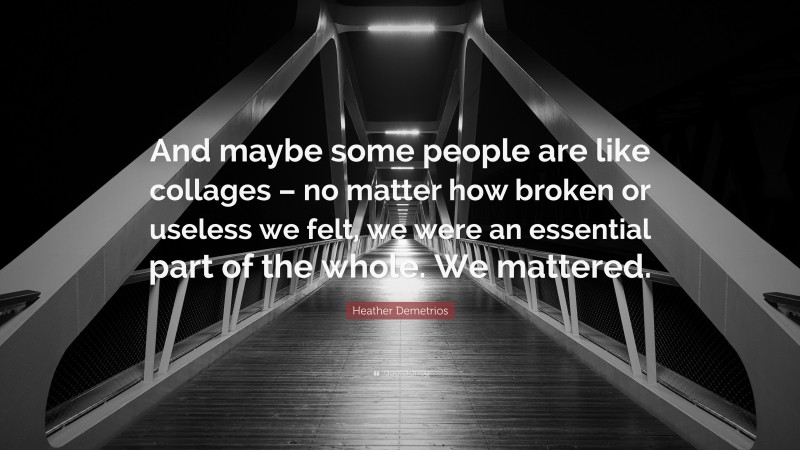 Heather Demetrios Quote: “And maybe some people are like collages – no matter how broken or useless we felt, we were an essential part of the whole. We mattered.”