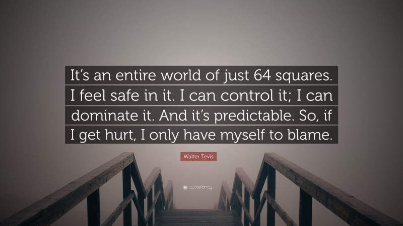 Walter Tevis Quote: “It’s an entire world of just 64 squares. I feel safe in it. I can control it; I can dominate it. And it’s predictable. So, if I get hurt, I only have myself to blame.”