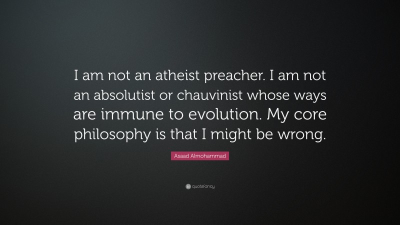 Asaad Almohammad Quote: “I am not an atheist preacher. I am not an absolutist or chauvinist whose ways are immune to evolution. My core philosophy is that I might be wrong.”