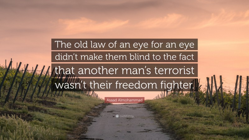 Asaad Almohammad Quote: “The old law of an eye for an eye didn’t make them blind to the fact that another man’s terrorist wasn’t their freedom fighter.”