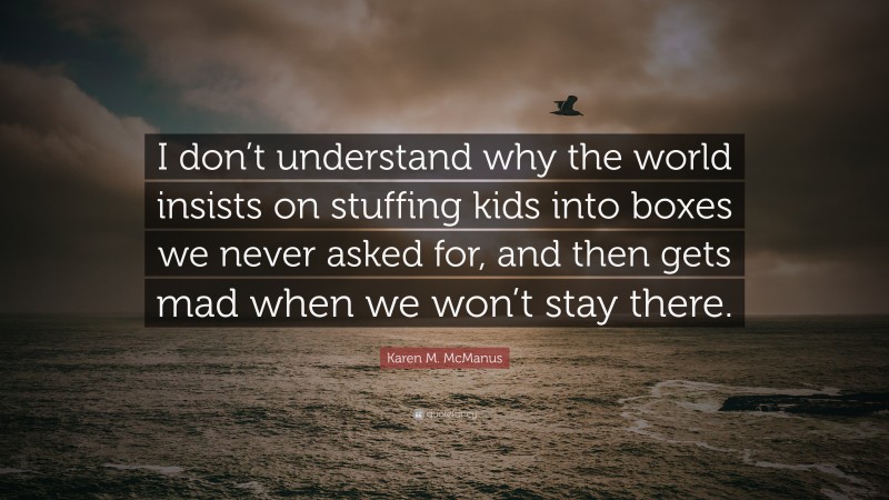 Karen M. McManus Quote: “I don’t understand why the world insists on stuffing kids into boxes we never asked for, and then gets mad when we won’t stay there.”