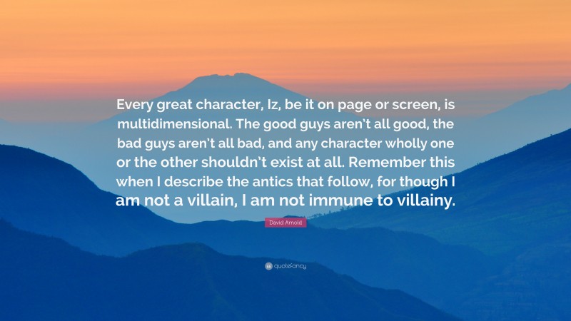 David Arnold Quote: “Every great character, Iz, be it on page or screen, is multidimensional. The good guys aren’t all good, the bad guys aren’t all bad, and any character wholly one or the other shouldn’t exist at all. Remember this when I describe the antics that follow, for though I am not a villain, I am not immune to villainy.”