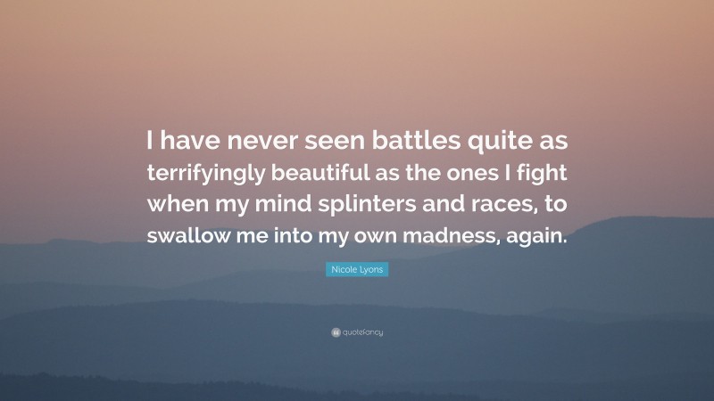 Nicole Lyons Quote: “I have never seen battles quite as terrifyingly beautiful as the ones I fight when my mind splinters and races, to swallow me into my own madness, again.”