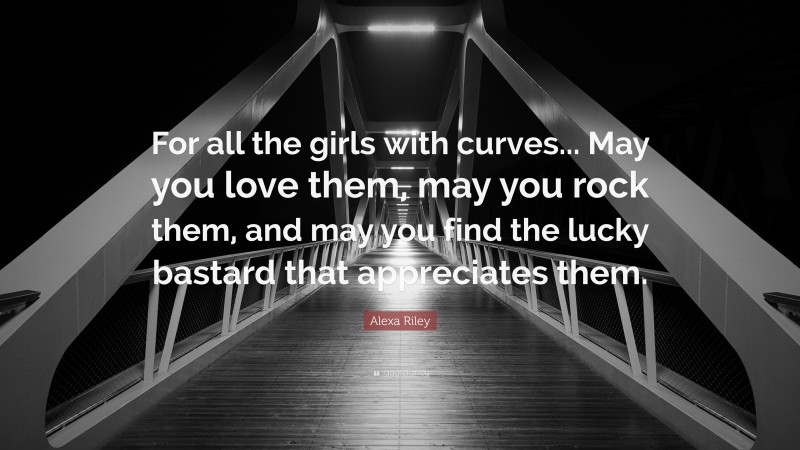 Alexa Riley Quote: “For all the girls with curves... May you love them, may you rock them, and may you find the lucky bastard that appreciates them.”