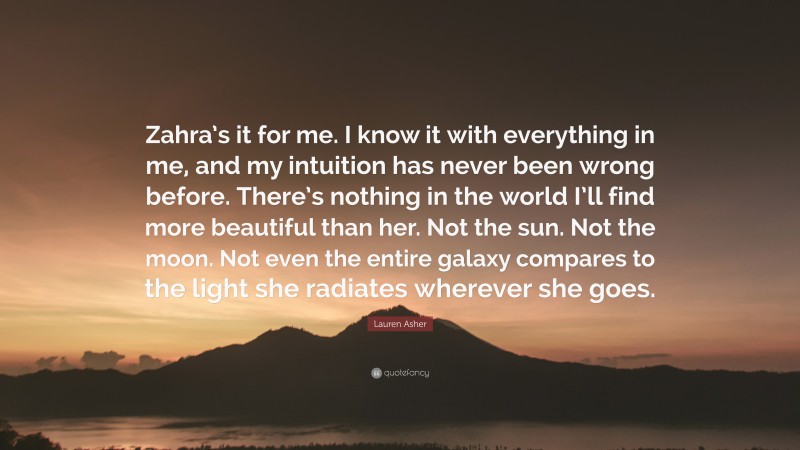 Lauren Asher Quote: “Zahra’s it for me. I know it with everything in me, and my intuition has never been wrong before. There’s nothing in the world I’ll find more beautiful than her. Not the sun. Not the moon. Not even the entire galaxy compares to the light she radiates wherever she goes.”